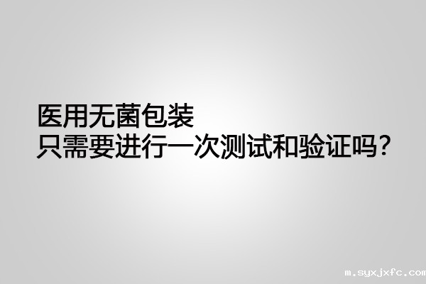 医用无菌包装只需要进行一次测试和验证吗?